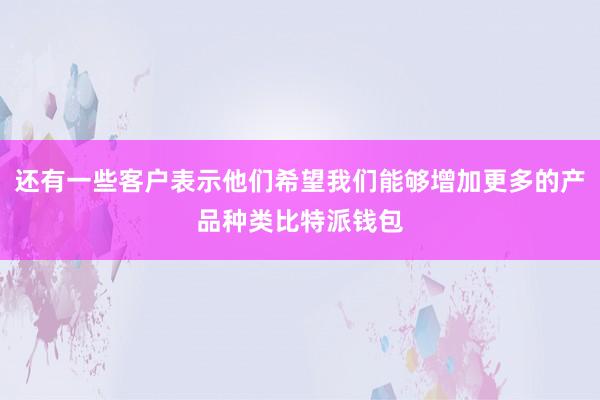 还有一些客户表示他们希望我们能够增加更多的产品种类比特派钱包